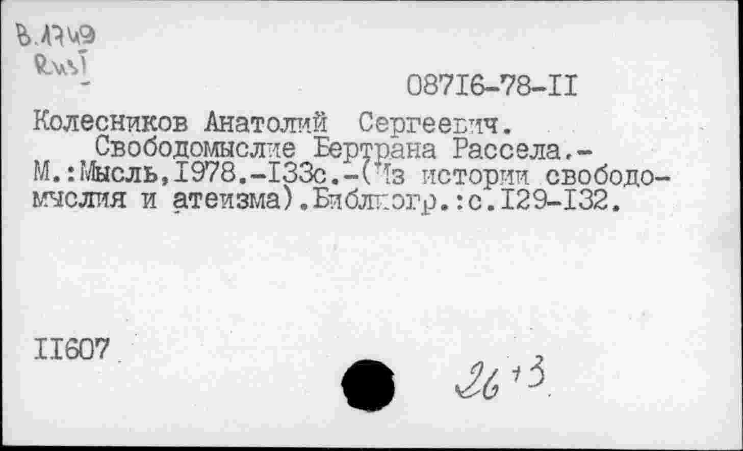 ﻿08716-78-11
Колесников Анатолий Сергеевич.
Свободомыслие Бертрана Рассела,-
М.:Мысль,1978.-133с.-(Чз истории свободомыслия и атеизма) .Би блт: огр.: с. 129-132.
11607	2
• ч